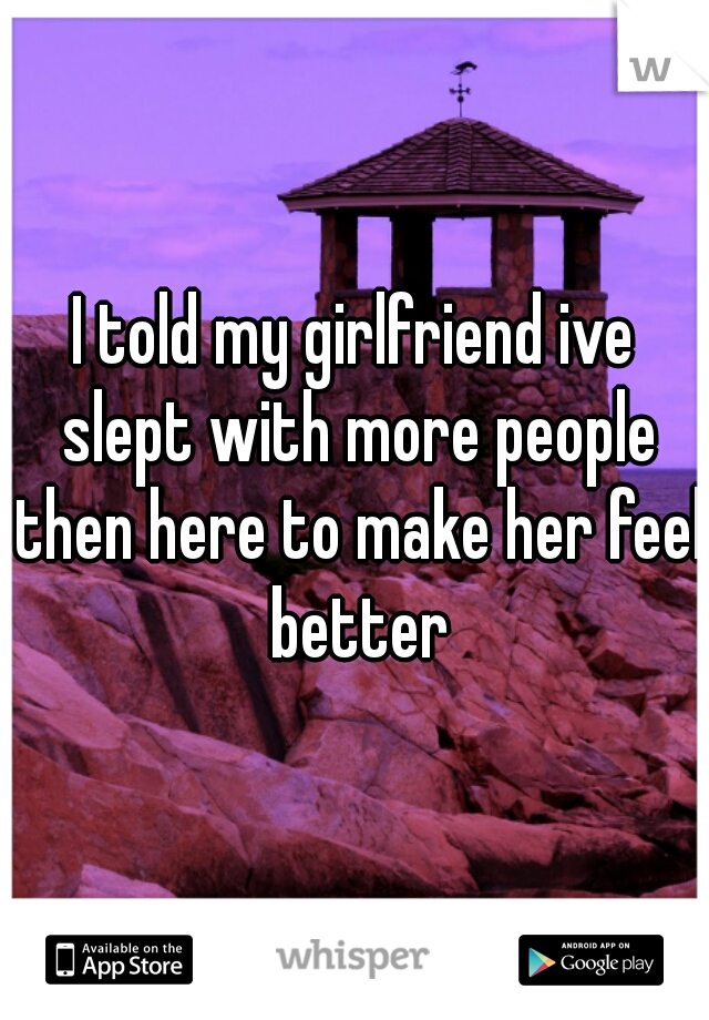 I told my girlfriend ive slept with more people then here to make her feel better