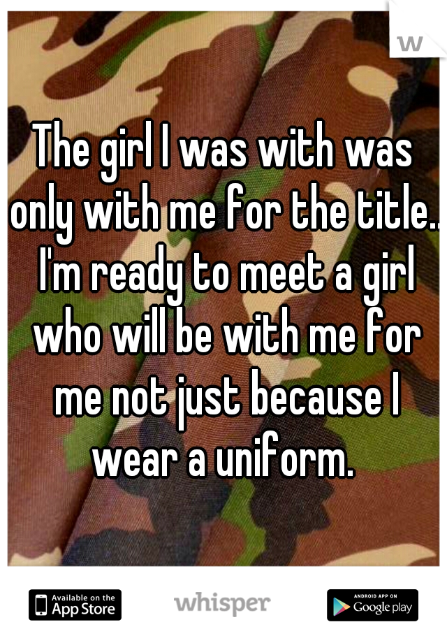 The girl I was with was only with me for the title.. I'm ready to meet a girl who will be with me for me not just because I wear a uniform. 
