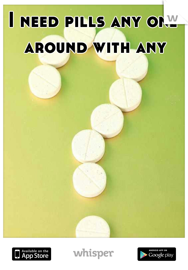I need pills any one around with any