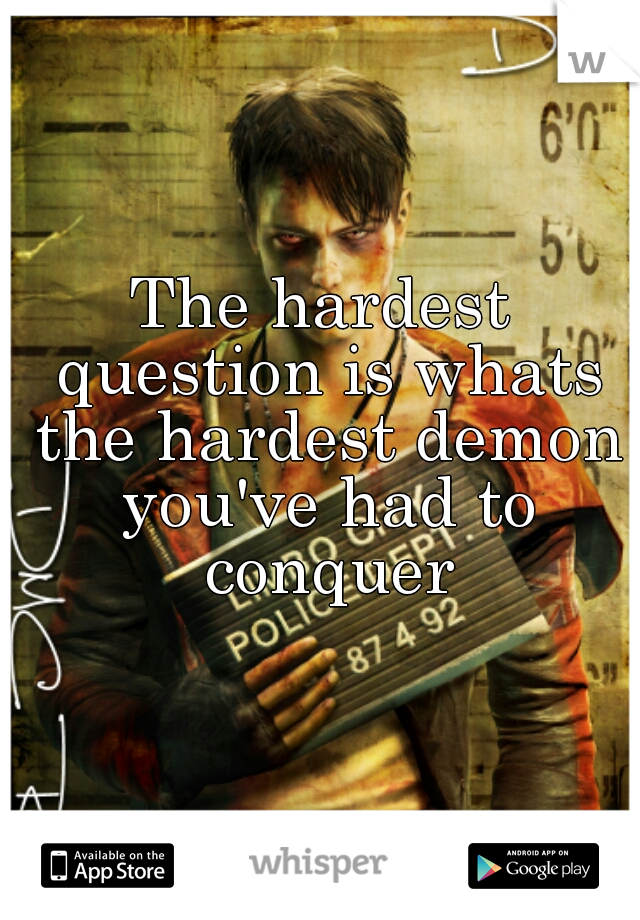The hardest question is whats the hardest demon you've had to conquer