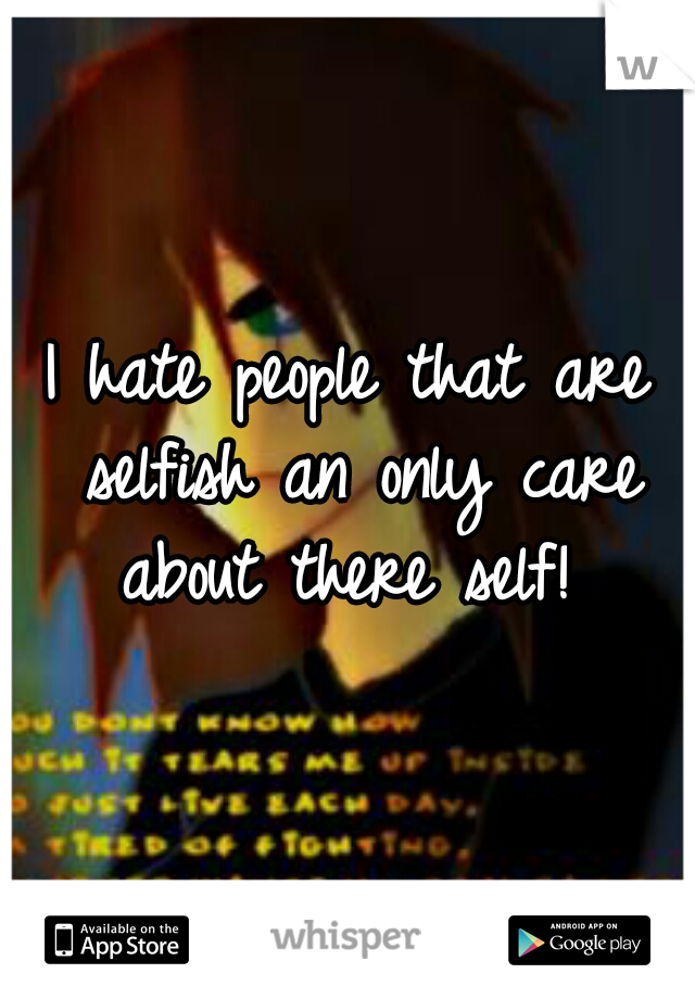 I hate people that are selfish an only care about there self! 
