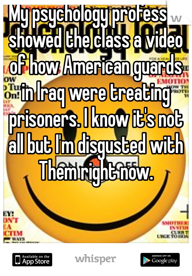 My psychology professor showed the class a video of how American guards in Iraq were treating prisoners. I know it's not all but I'm disgusted with Them right now.