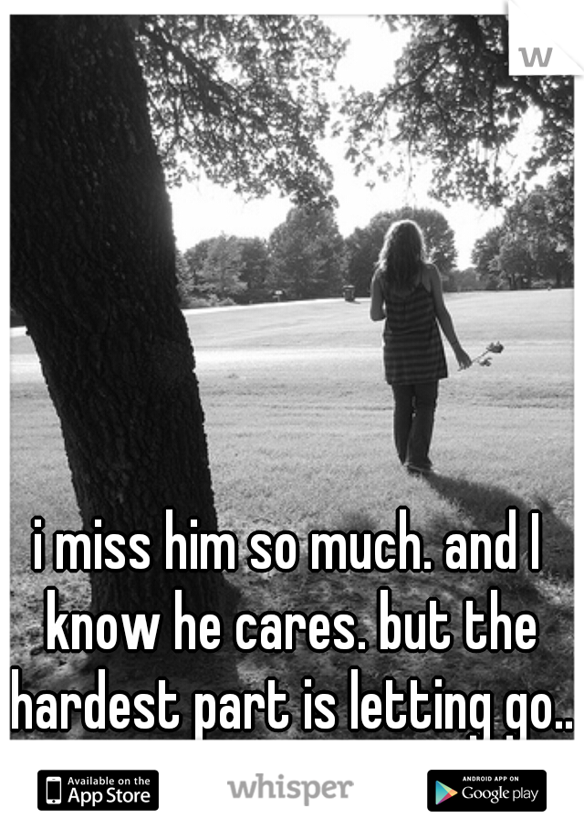 i miss him so much. and I know he cares. but the hardest part is letting go...