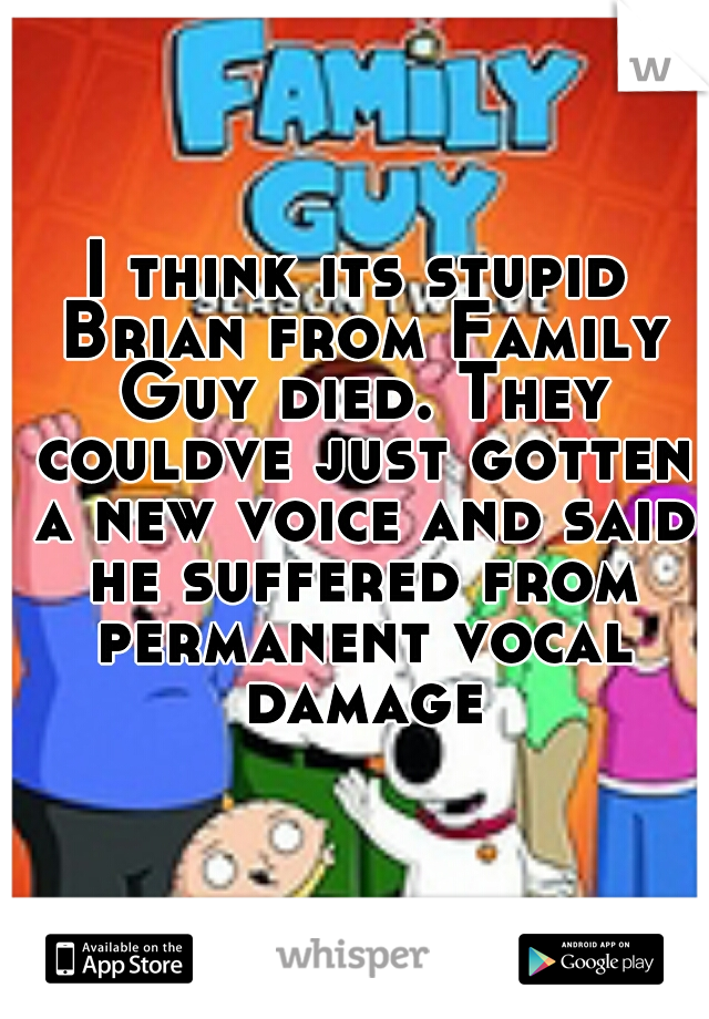 I think its stupid Brian from Family Guy died. They couldve just gotten a new voice and said he suffered from permanent vocal damage