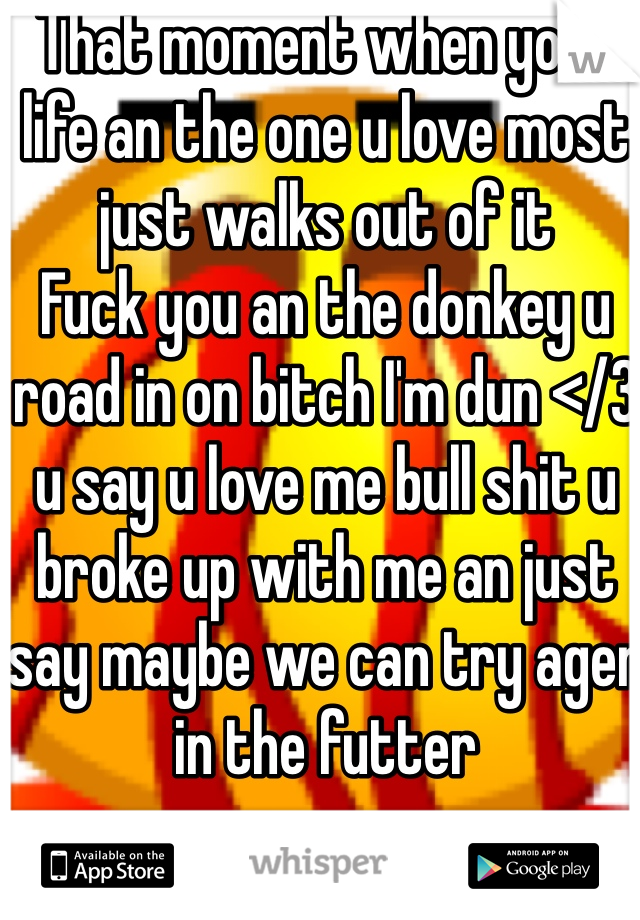That moment when your life an the one u love most just walks out of it 
Fuck you an the donkey u road in on bitch I'm dun </3 u say u love me bull shit u broke up with me an just say maybe we can try agen in the futter 