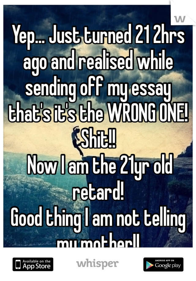 Yep... Just turned 21 2hrs ago and realised while sending off my essay that's it's the WRONG ONE! Shit!!
 Now I am the 21yr old retard! 
Good thing I am not telling my mother!! 
