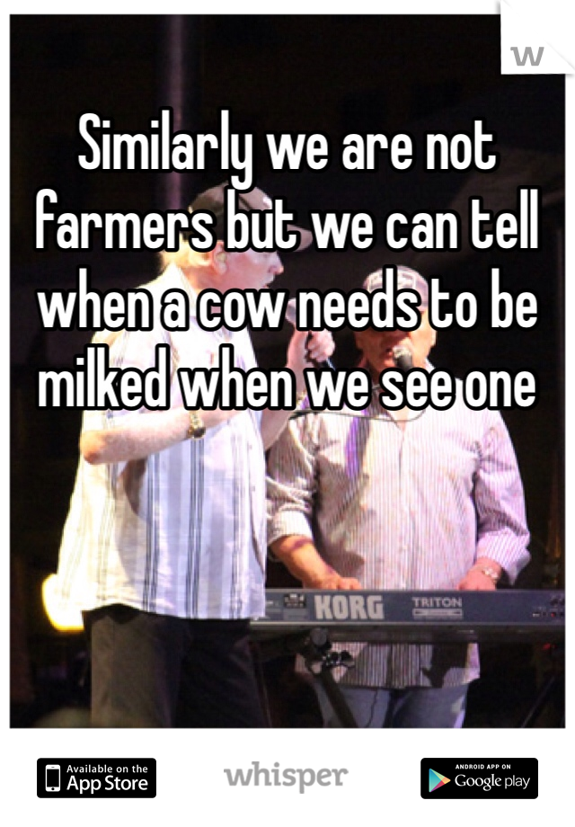 Similarly we are not farmers but we can tell when a cow needs to be milked when we see one 
