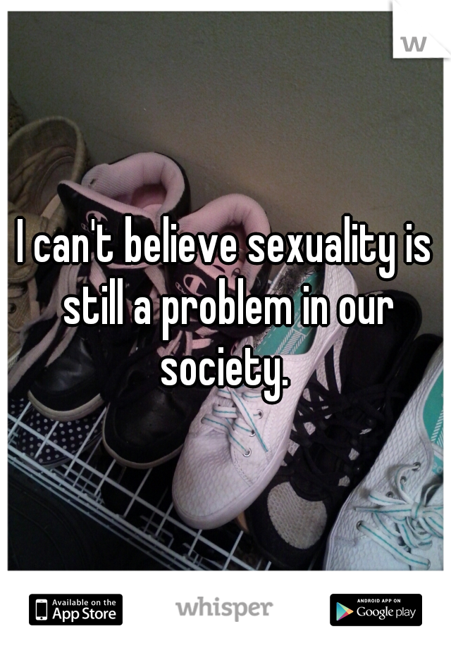 I can't believe sexuality is still a problem in our society. 