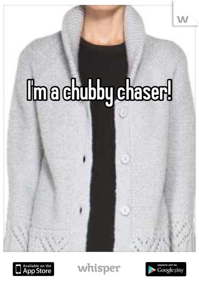 I'm a chubby chaser!