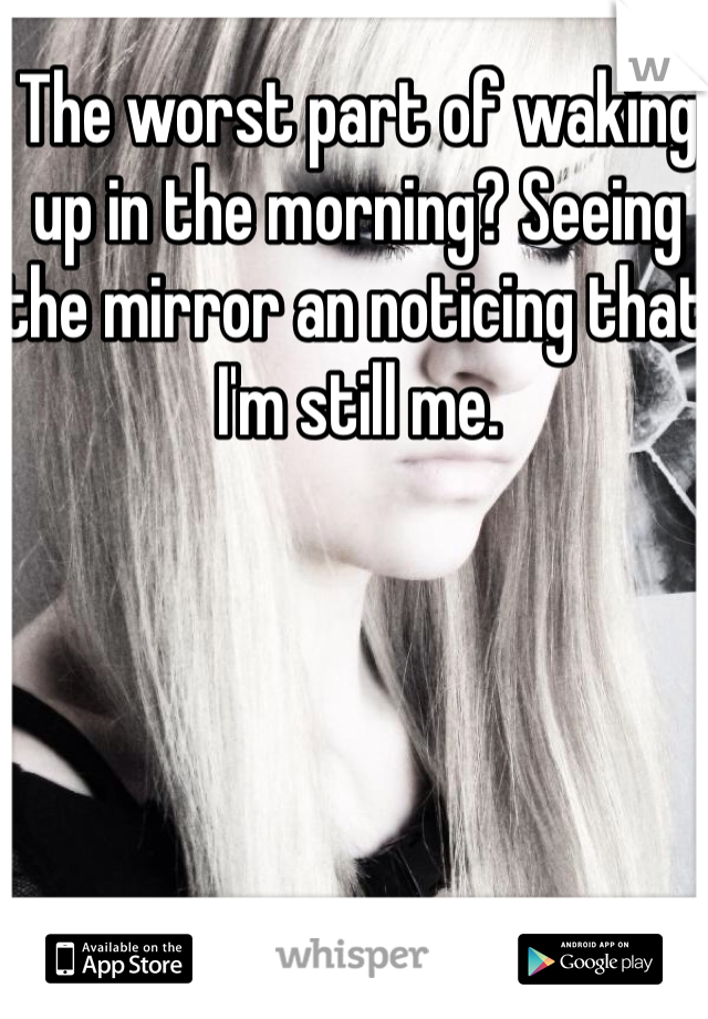 The worst part of waking up in the morning? Seeing the mirror an noticing that I'm still me.
