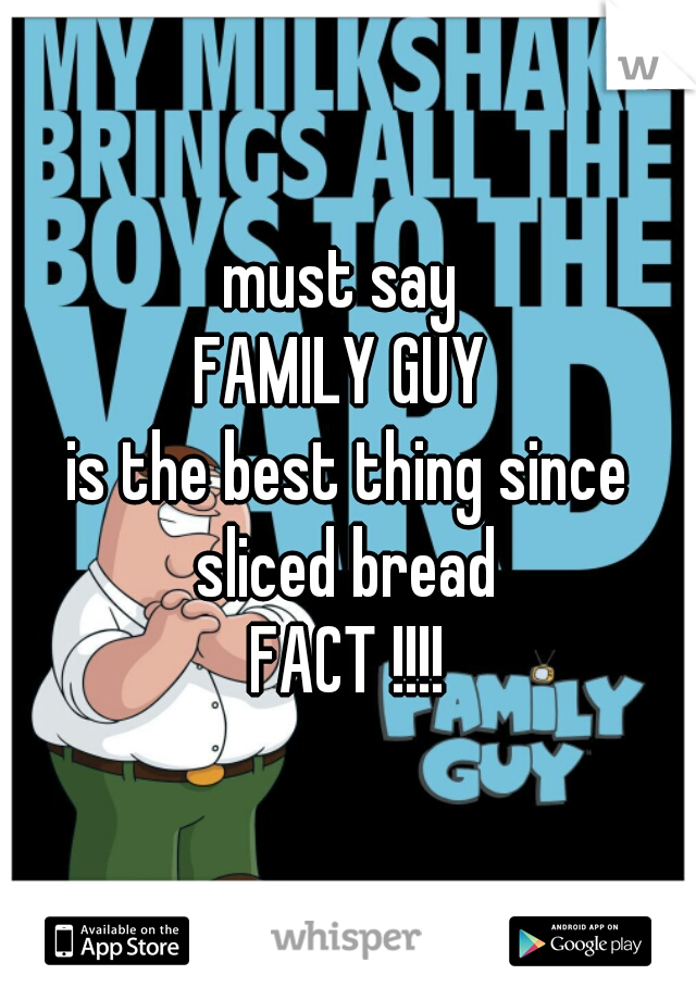 must say 
FAMILY GUY 
is the best thing since sliced bread 


FACT !!!!