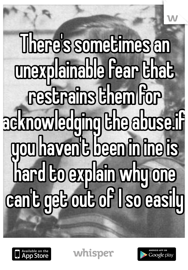 There's sometimes an unexplainable fear that restrains them for acknowledging the abuse.if you haven't been in ine is hard to explain why one can't get out of I so easily