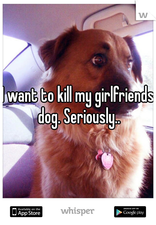 I want to kill my girlfriends dog. Seriously..