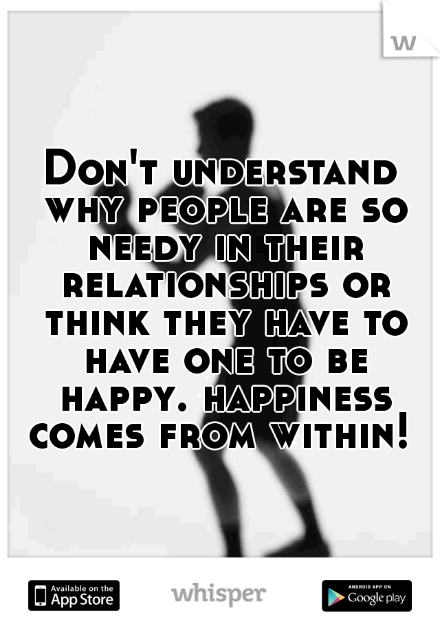 Don't understand why people are so needy in their relationships or think they have to have one to be happy. happiness comes from within! 