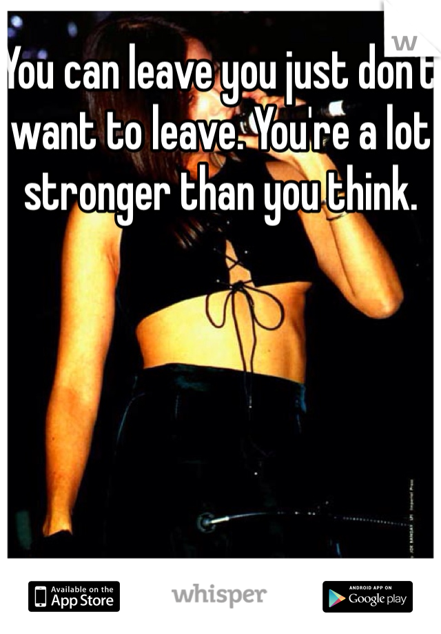 You can leave you just don't want to leave. You're a lot stronger than you think.