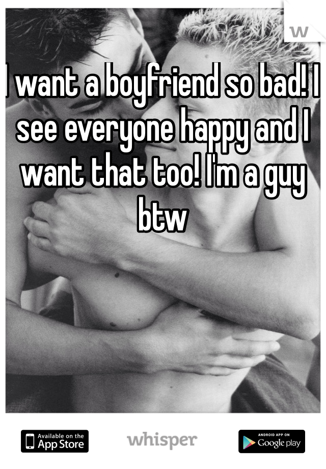 I want a boyfriend so bad! I see everyone happy and I want that too! I'm a guy btw

