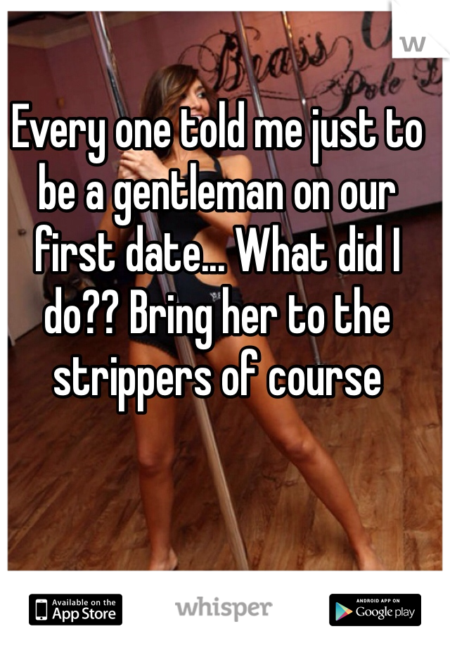 Every one told me just to be a gentleman on our first date... What did I do?? Bring her to the strippers of course