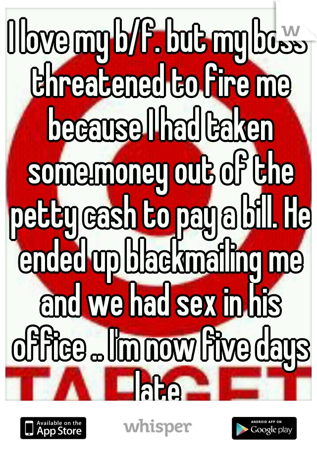 I love my b/f. but my boss threatened to fire me because I had taken some.money out of the petty cash to pay a bill. He ended up blackmailing me and we had sex in his office .. I'm now five days late 