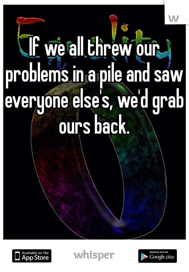 If we all threw our problems in a pile and saw everyone else's, we'd grab ours back.
