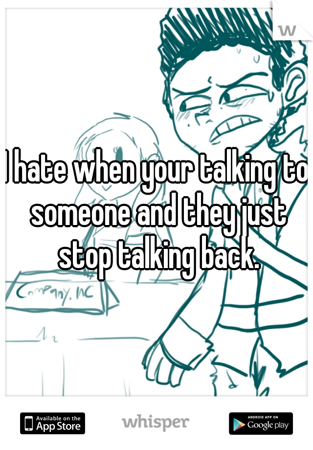 I hate when your talking to someone and they just stop talking back.