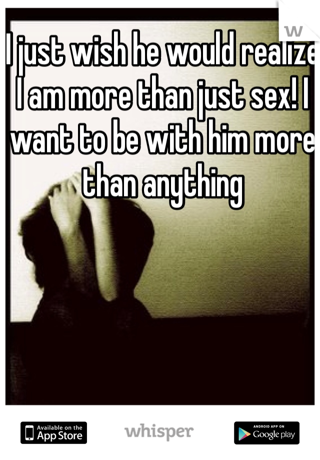 I just wish he would realize I am more than just sex! I want to be with him more than anything 