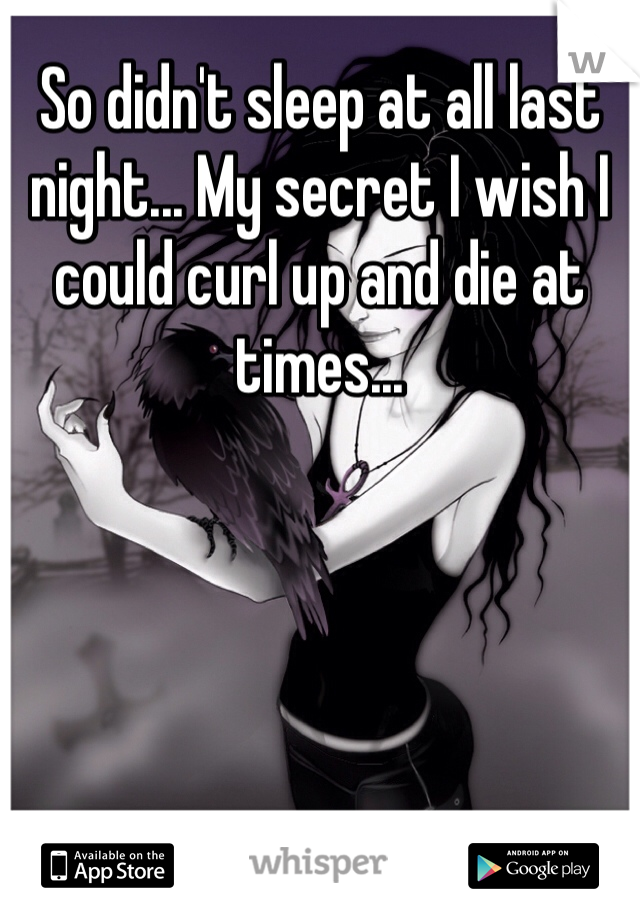 So didn't sleep at all last night... My secret I wish I could curl up and die at times...