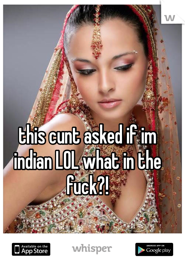 this cunt asked if im indian LOL what in the fuck?!