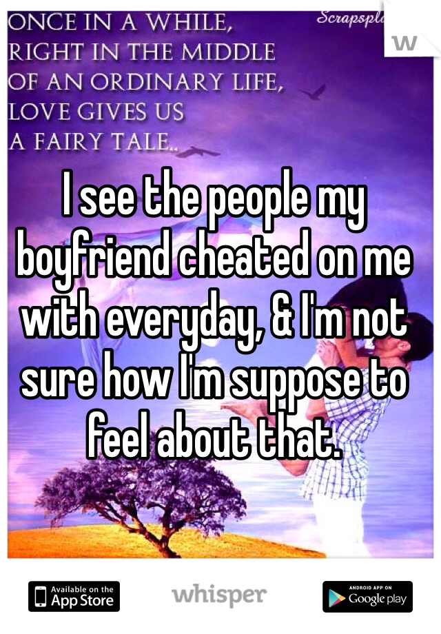 I see the people my boyfriend cheated on me with everyday, & I'm not sure how I'm suppose to feel about that.