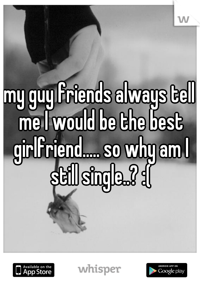 my guy friends always tell me I would be the best girlfriend..... so why am I still single..? :(