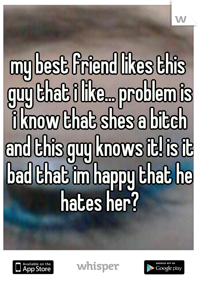 my best friend likes this guy that i like... problem is i know that shes a bitch and this guy knows it! is it bad that im happy that he hates her?