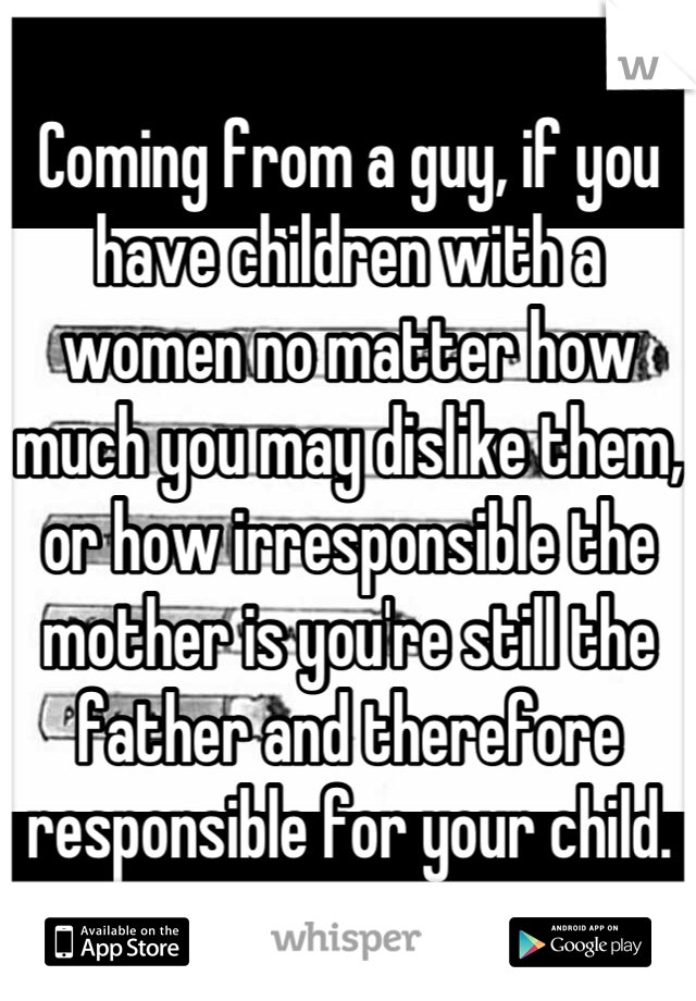 Coming from a guy, if you have children with a women no matter how much you may dislike them, or how irresponsible the mother is you're still the father and therefore responsible for your child.