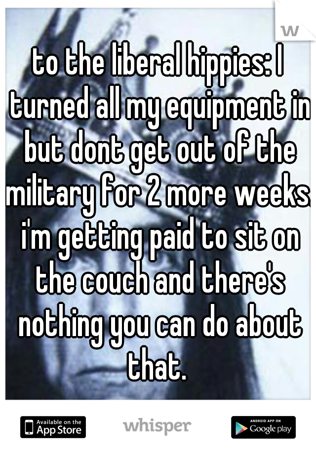 to the liberal hippies: I turned all my equipment in but dont get out of the military for 2 more weeks. i'm getting paid to sit on the couch and there's nothing you can do about that. 