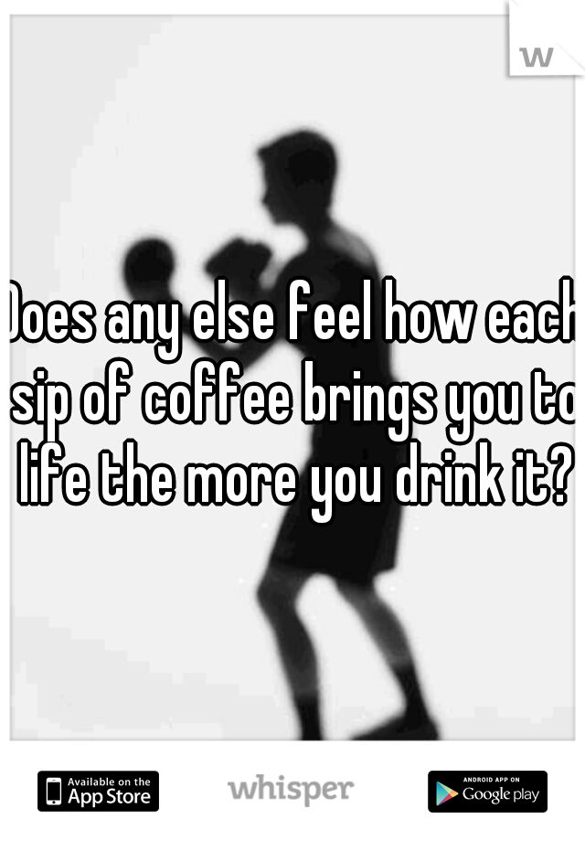 Does any else feel how each sip of coffee brings you to life the more you drink it?