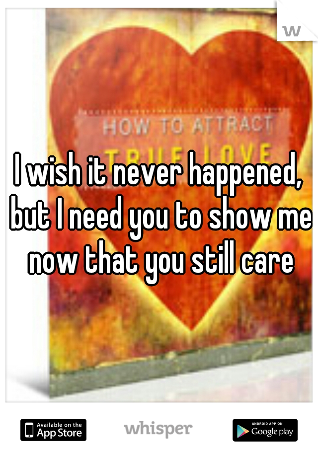 I wish it never happened, but I need you to show me now that you still care