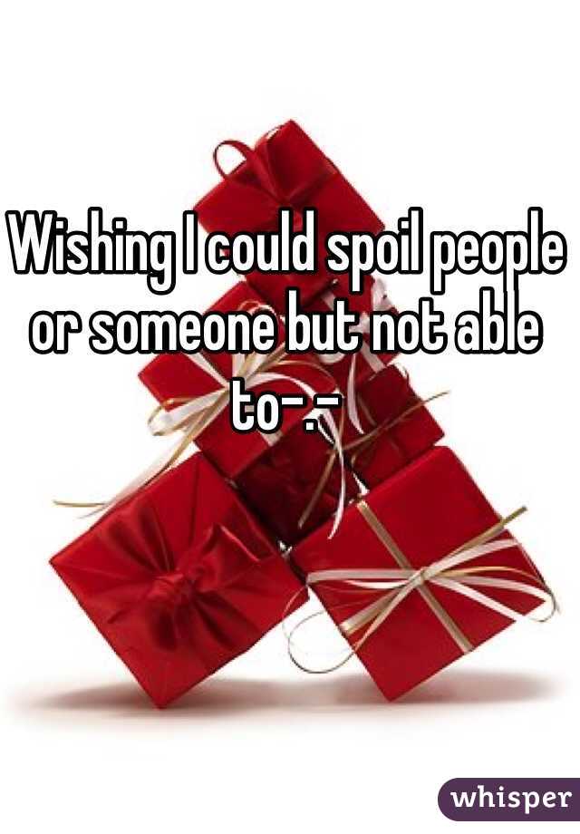 Wishing I could spoil people or someone but not able to-.-