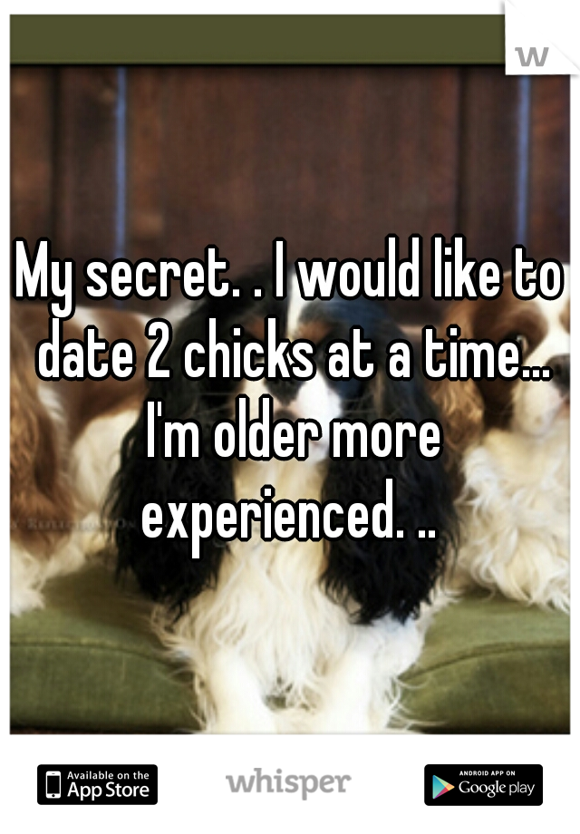 My secret. . I would like to date 2 chicks at a time... I'm older more experienced. .. 