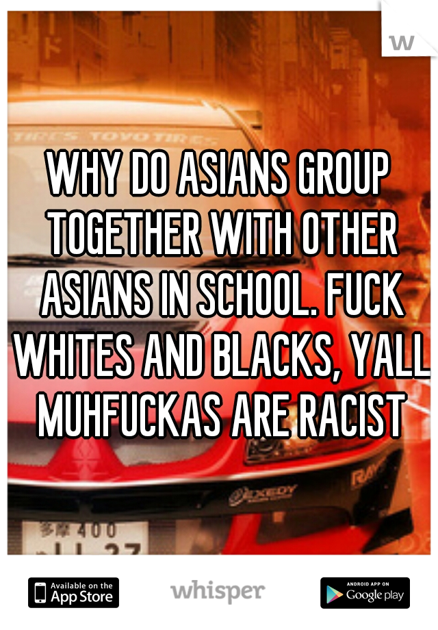 WHY DO ASIANS GROUP TOGETHER WITH OTHER ASIANS IN SCHOOL. FUCK WHITES AND BLACKS, YALL MUHFUCKAS ARE RACIST