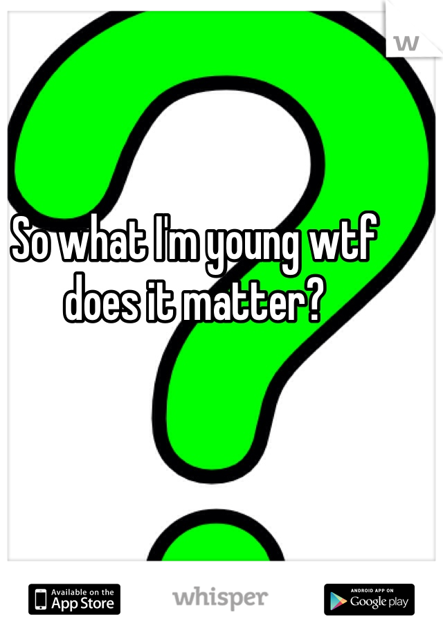 So what I'm young wtf does it matter?