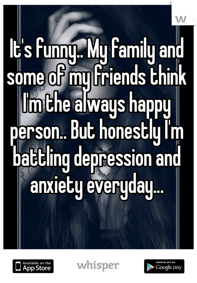 It's funny.. My family and some of my friends think I'm the always happy person.. But honestly I'm battling depression and anxiety everyday... 