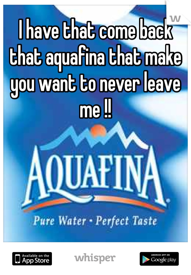 I have that come back that aquafina that make you want to never leave me !!