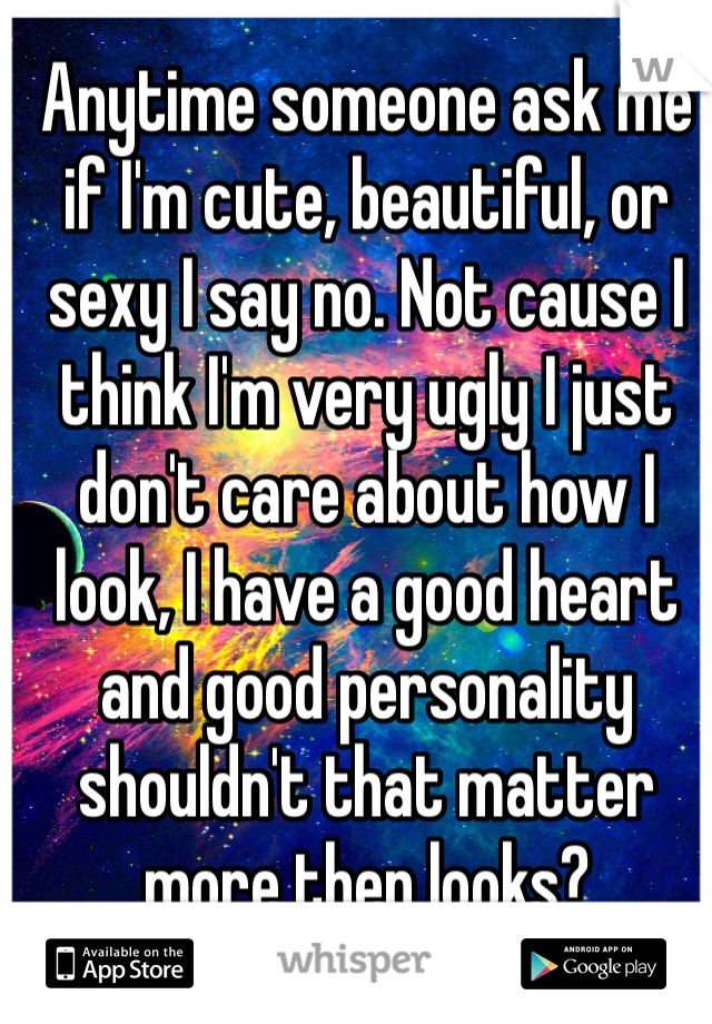 Anytime someone ask me if I'm cute, beautiful, or sexy I say no. Not cause I think I'm very ugly I just don't care about how I look, I have a good heart and good personality shouldn't that matter more then looks?