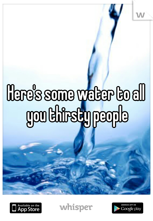Here's some water to all you thirsty people