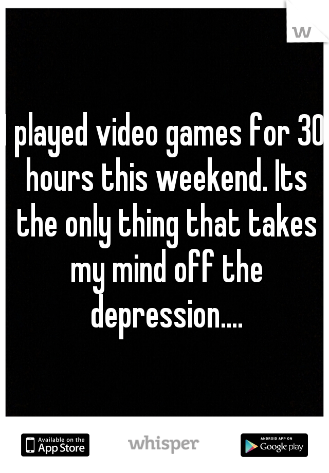 I played video games for 30 hours this weekend. Its the only thing that takes my mind off the depression....
