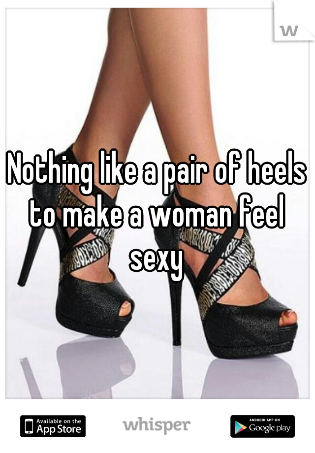 Nothing like a pair of heels to make a woman feel 
sexy