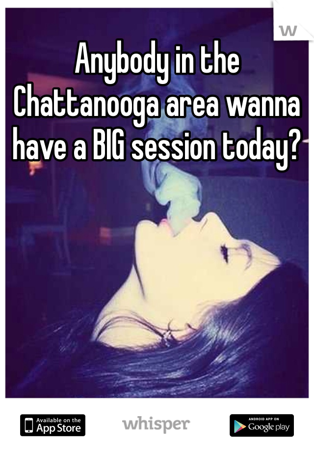 Anybody in the Chattanooga area wanna have a BIG session today?