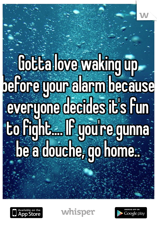 Gotta love waking up before your alarm because everyone decides it's fun to fight.... If you're gunna be a douche, go home.. 