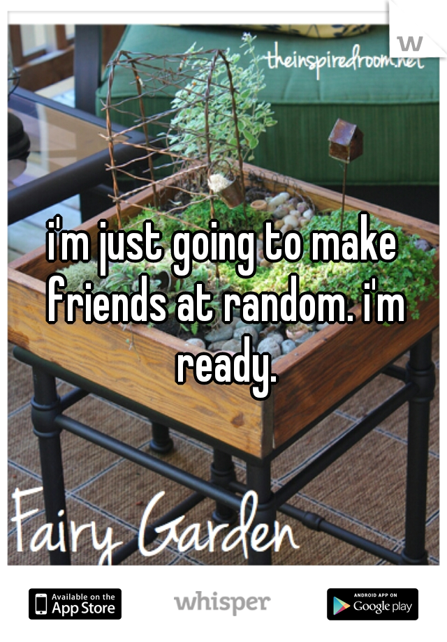 i'm just going to make friends at random. i'm ready.