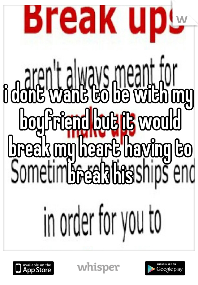 i dont want to be with my boyfriend but it would break my heart having to break his