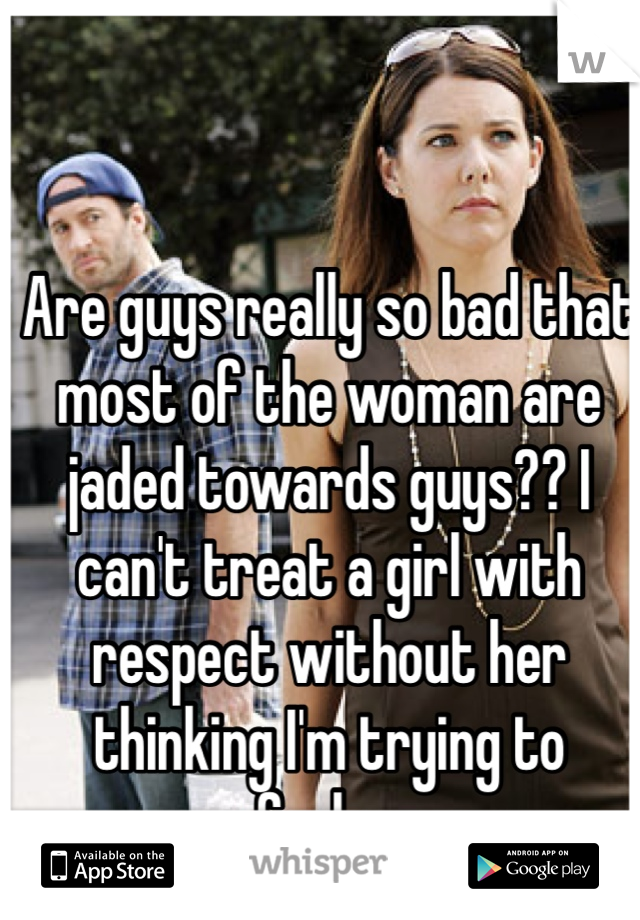 Are guys really so bad that most of the woman are jaded towards guys?? I can't treat a girl with respect without her thinking I'm trying to fuck.... 
