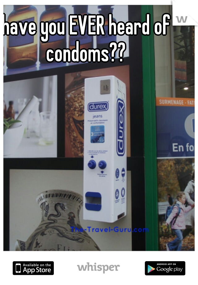 have you EVER heard of condoms?? 